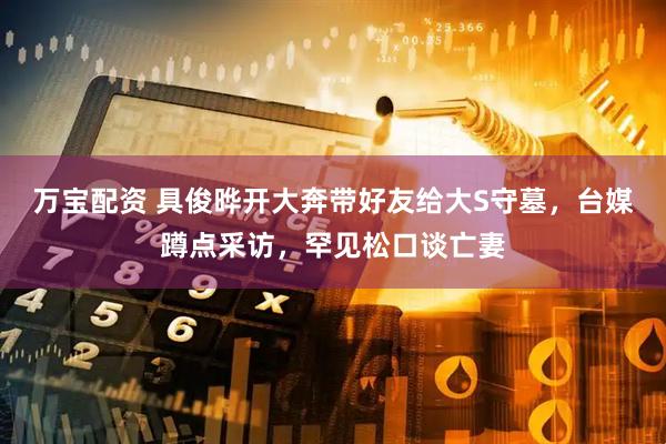 万宝配资 具俊晔开大奔带好友给大S守墓，台媒蹲点采访，罕见松口谈亡妻