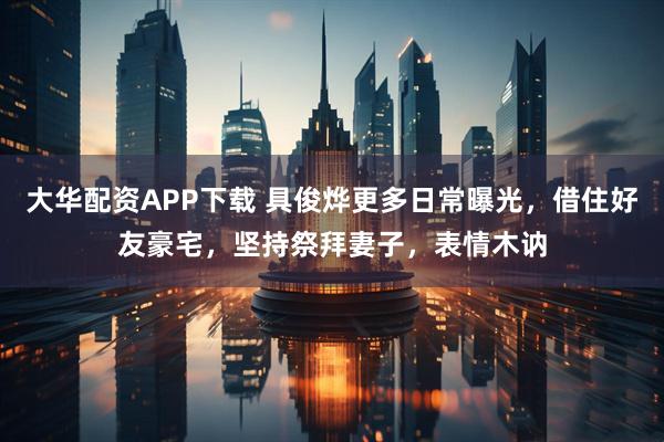 大华配资APP下载 具俊烨更多日常曝光，借住好友豪宅，坚持祭拜妻子，表情木讷