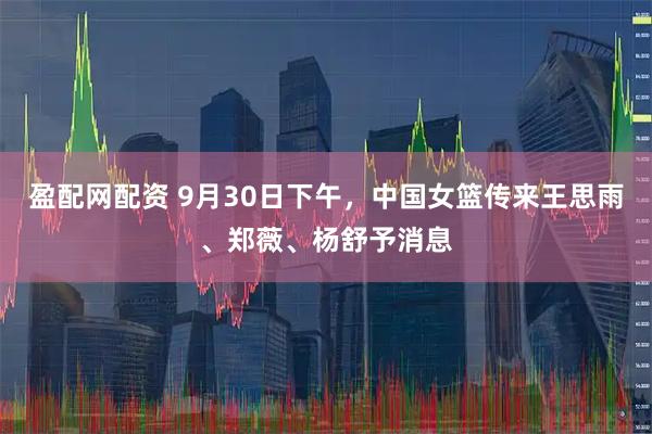 盈配网配资 9月30日下午，中国女篮传来王思雨、郑薇、杨舒予消息