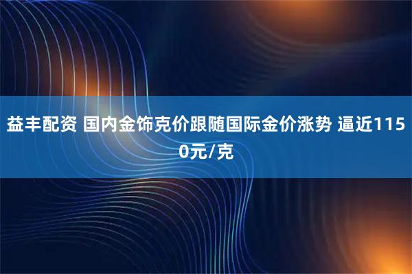 益丰配资 国内金饰克价跟随国际金价涨势 逼近1150元/克