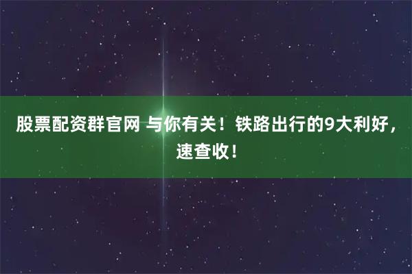 股票配资群官网 与你有关!铁路出行的9大利好,速查收!