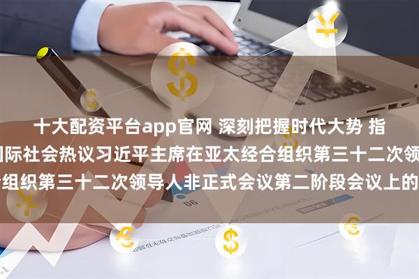 十大配资平台app官网 深刻把握时代大势 指引亚太可持续发展——国际社会热议习近平主席在亚太经合组织第三十二次领导人非正式会议第二阶段会议上的重要讲话