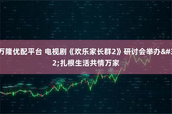 万隆优配平台 电视剧《欢乐家长群2》研讨会举办 扎根生活共情万家