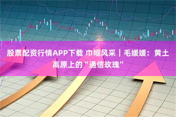 股票配资行情APP下载 巾帼风采｜毛媛媛：黄土高原上的“通信玫瑰”