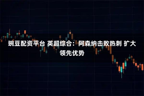 豌豆配资平台 英超综合：阿森纳击败热刺 扩大领先优势