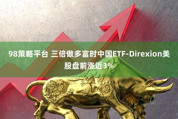 98策略平台 三倍做多富时中国ETF-Direxion美股盘前涨近3%