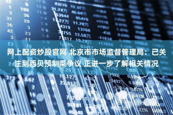 网上配资炒股官网 北京市市场监督管理局：已关注到西贝预制菜争议 正进一步了解相关情况