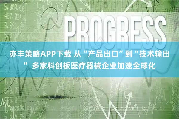 亦丰策略APP下载 从“产品出口”到“技术输出” 多家科创板医疗器械企业加速全球化