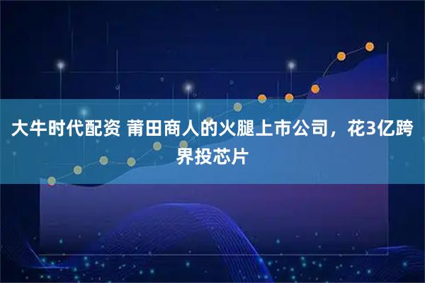大牛时代配资 莆田商人的火腿上市公司，花3亿跨界投芯片