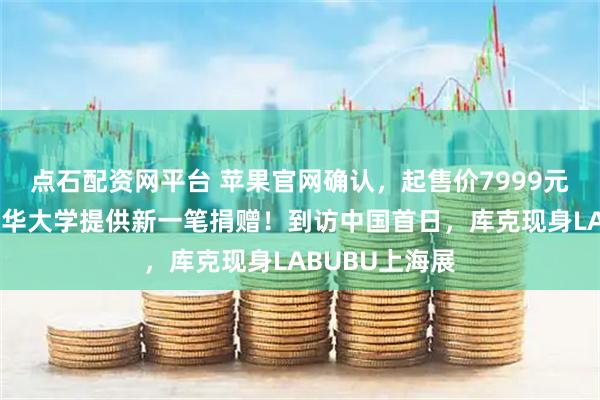 点石配资网平台 苹果官网确认，起售价7999元！还宣布向清华大学提供新一笔捐赠！到访中国首日，库克现身LABUBU上海展