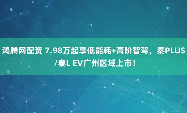 鸿腾网配资 7.98万起享低能耗+高阶智驾，秦PLUS /秦L EV广州区域上市！