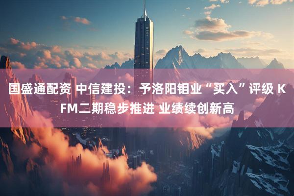 国盛通配资 中信建投：予洛阳钼业“买入”评级 KFM二期稳步推进 业绩续创新高