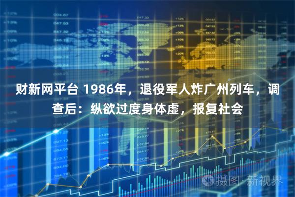 财新网平台 1986年，退役军人炸广州列车，调查后：纵欲过度身体虚，报复社会
