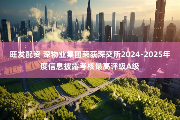 旺发配资 深物业集团荣获深交所2024-2025年度信息披露考核最高评级A级