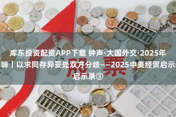 库东投资配资APP下载 钟声·大国外交·2025年度回眸｜以求同存异妥处双方分歧——2025中美经贸启示录③
