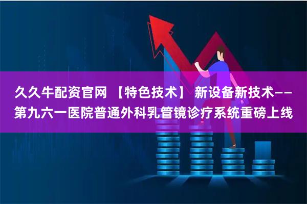 久久牛配资官网 【特色技术】 新设备新技术——第九六一医院普通外科乳管镜诊疗系统重磅上线