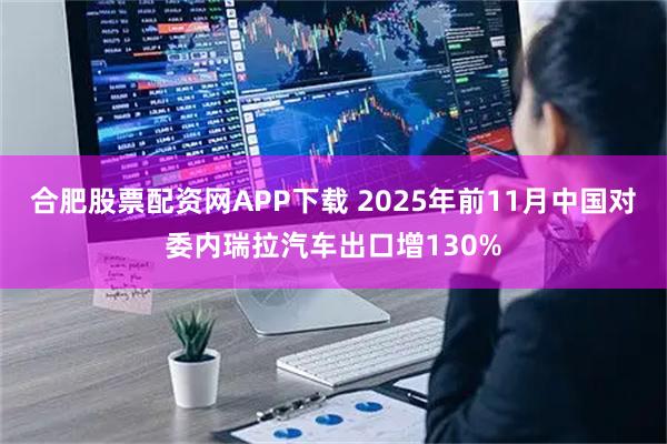 合肥股票配资网APP下载 2025年前11月中国对委内瑞拉汽车出口增130%
