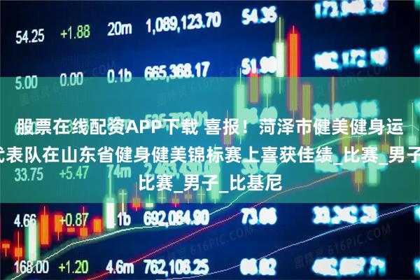 股票在线配资APP下载 喜报！菏泽市健美健身运动协会代表队在山东省健身健美锦标赛上喜获佳绩_比赛_男子_比基尼