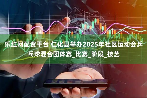 乐红网配资平台 仁化县举办2025年社区运动会乒乓球混合团体赛_比赛_阶段_技艺