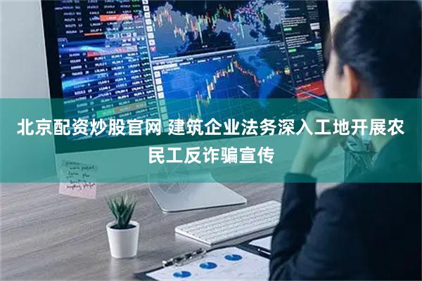 北京配资炒股官网 建筑企业法务深入工地开展农民工反诈骗宣传