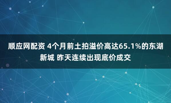 顺应网配资 4个月前土拍溢价高达65.1%的东湖新城 昨天连续出现底价成交