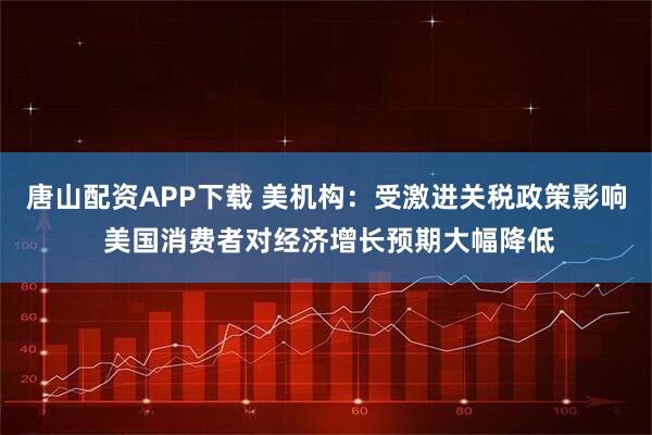 唐山配资APP下载 美机构：受激进关税政策影响 美国消费者对经济增长预期大幅降低