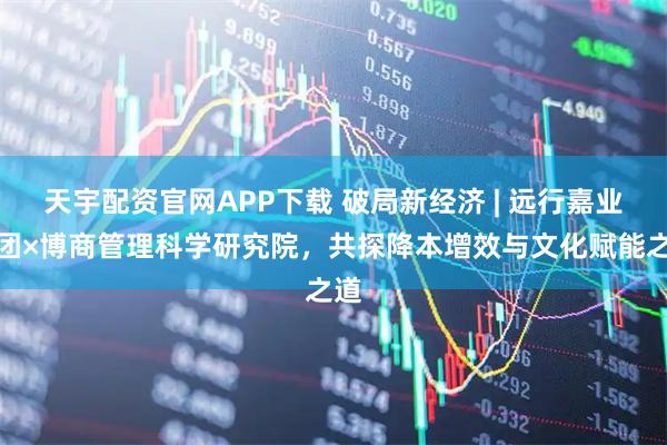 天宇配资官网APP下载 破局新经济 | 远行嘉业集团×博商管理科学研究院，共探降本增效与文化赋能之道