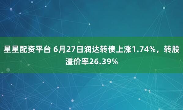 星星配资平台 6月27日润达转债上涨1.74%，转股溢价率26.39%
