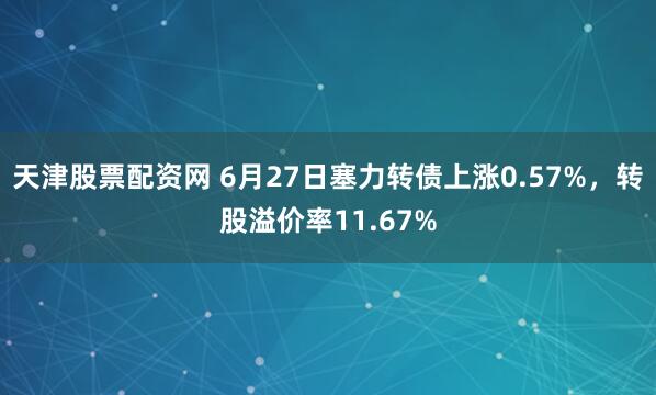 天津股票配资网 6月27日塞力转债上涨0.57%，转股溢价率11.67%