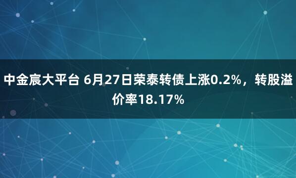中金宸大平台 6月27日荣泰转债上涨0.2%，转股溢价率18.17%