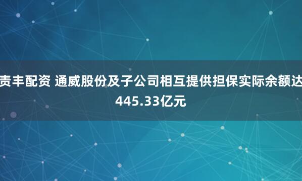 责丰配资 通威股份及子公司相互提供担保实际余额达445.33亿元
