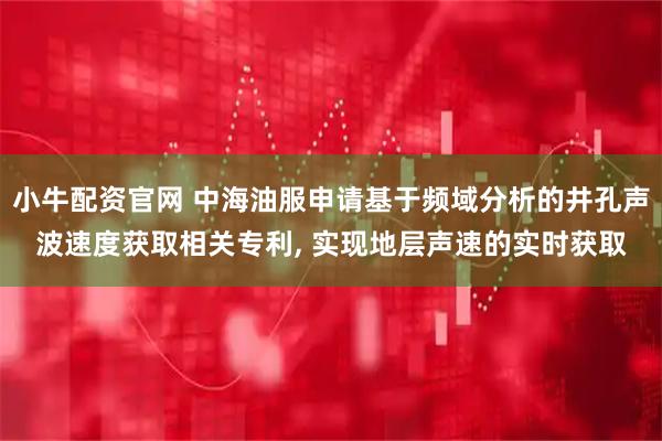 小牛配资官网 中海油服申请基于频域分析的井孔声波速度获取相关专利, 实现地层声速的实时获取