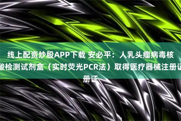 线上配资炒股APP下载 安必平：人乳头瘤病毒核酸检测试剂盒（实时荧光PCR法）取得医疗器械注册证