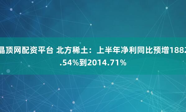 晶顶网配资平台 北方稀土：上半年净利同比预增1882.54%到2014.71%