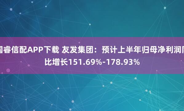 国睿信配APP下载 友发集团：预计上半年归母净利润同比增长151.69%-178.93%