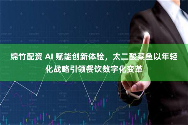 绵竹配资 AI 赋能创新体验，太二酸菜鱼以年轻化战略引领餐饮数字化变革