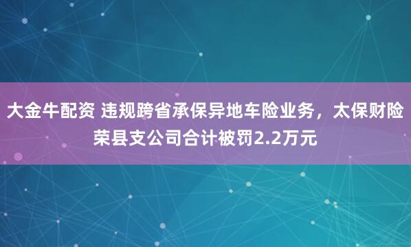 大金牛配资 违规跨省承保异地车险业务，太保财险荣县支公司合计被罚2.2万元