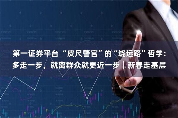 第一证券平台 “皮尺警官”的“绕远路”哲学：多走一步，就离群众就更近一步｜新春走基层