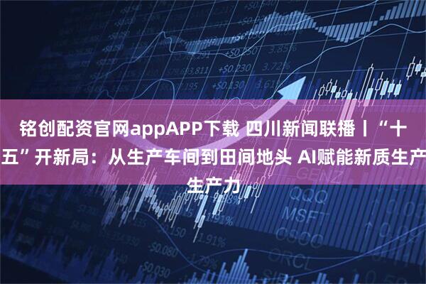铭创配资官网appAPP下载 四川新闻联播丨“十五五”开新局：从生产车间到田间地头 AI赋能新质生产力