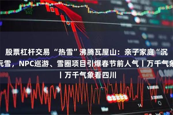 股票杠杆交易 “热雪”沸腾瓦屋山：亲子家庭“沉浸式”玩雪，NPC巡游、雪圈项目引爆春节前人气丨万千气象看四川
