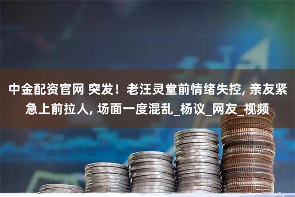 中金配资官网 突发！老汪灵堂前情绪失控, 亲友紧急上前拉人, 场面一度混乱_杨议_网友_视频