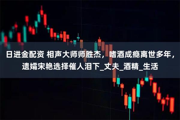日进金配资 相声大师师胜杰，嗜酒成瘾离世多年，遗孀宋艳选择催人泪下_丈夫_酒精_生活