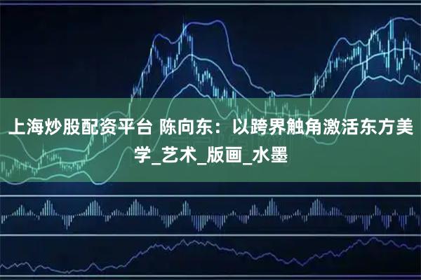 上海炒股配资平台 陈向东：以跨界触角激活东方美学_艺术_版画_水墨