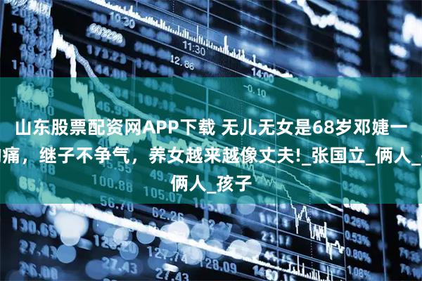 山东股票配资网APP下载 无儿无女是68岁邓婕一生的痛，继子不争气，养女越来越像丈夫!_张国立_俩人_孩子