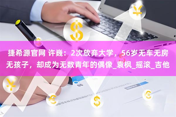 捷希源官网 许巍：2次放弃大学，56岁无车无房无孩子，却成为无数青年的偶像_袁枫_摇滚_吉他