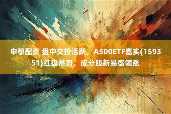 申穆配资 盘中交投活跃，A500ETF嘉实(159351)红盘蓄势，成分股新易盛领涨