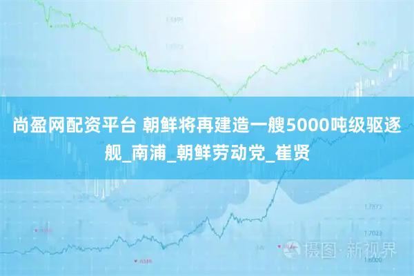 尚盈网配资平台 朝鲜将再建造一艘5000吨级驱逐舰_南浦_朝鲜劳动党_崔贤