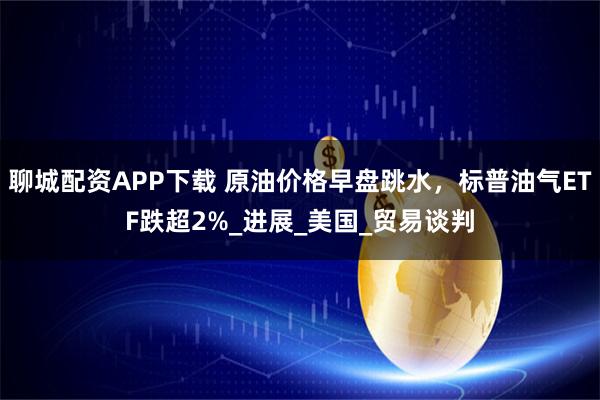 聊城配资APP下载 原油价格早盘跳水，标普油气ETF跌超2%_进展_美国_贸易谈判