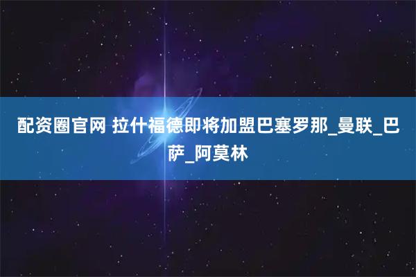 配资圈官网 拉什福德即将加盟巴塞罗那_曼联_巴萨_阿莫林
