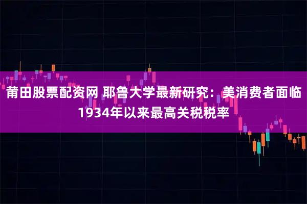 莆田股票配资网 耶鲁大学最新研究：美消费者面临1934年以来最高关税税率